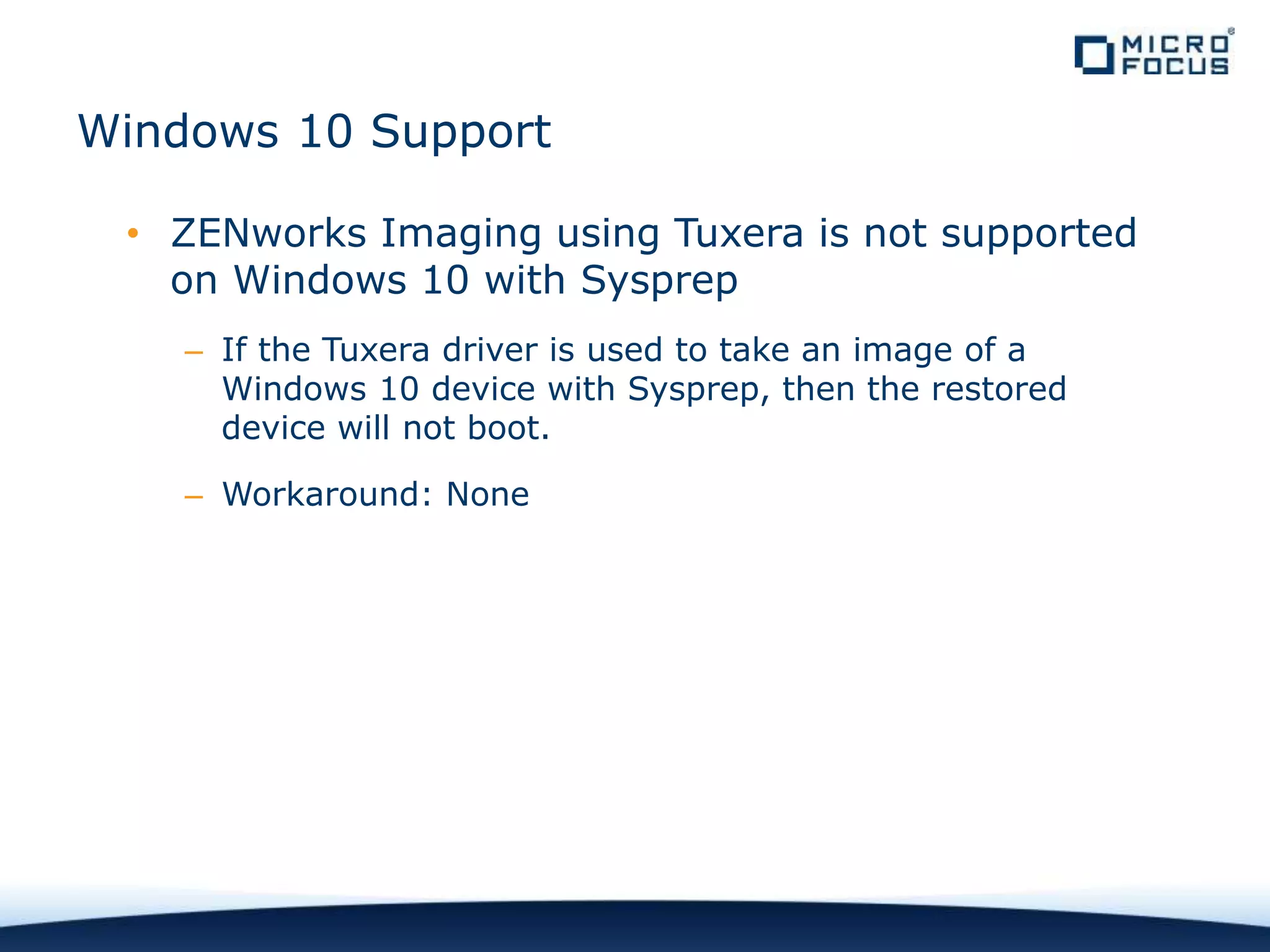 Windows 10 Support
• ZENworks Imaging using Tuxera is not supported
on Windows 10 with Sysprep
– If the Tuxera driver is used to take an image of a
Windows 10 device with Sysprep, then the restored
device will not boot.
– Workaround: None
 