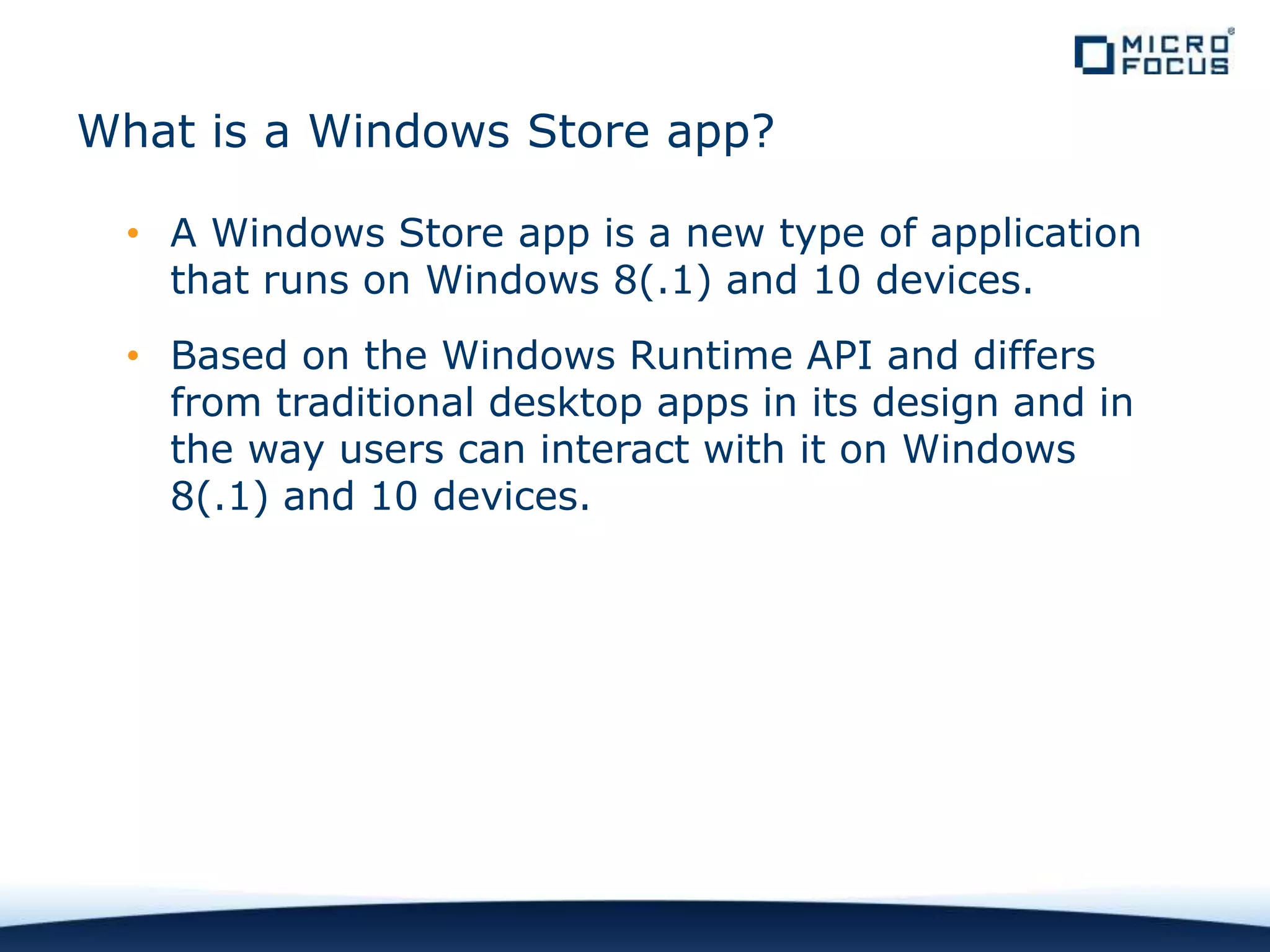 What is a Windows Store app?
• A Windows Store app is a new type of application
that runs on Windows 8(.1) and 10 devices.
• Based on the Windows Runtime API and differs
from traditional desktop apps in its design and in
the way users can interact with it on Windows
8(.1) and 10 devices.
 