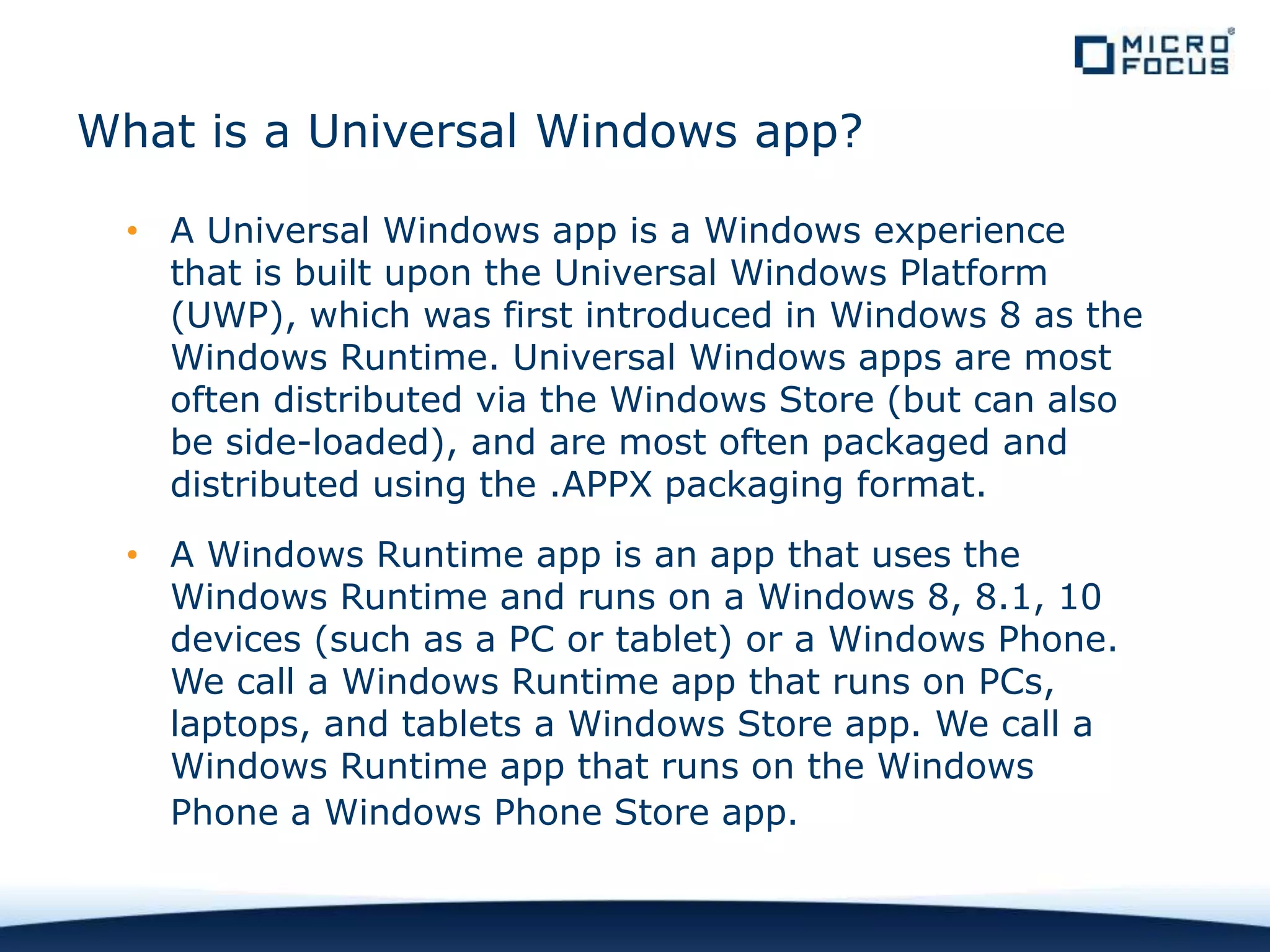 What is a Universal Windows app?
• A Universal Windows app is a Windows experience
that is built upon the Universal Windows Platform
(UWP), which was first introduced in Windows 8 as the
Windows Runtime. Universal Windows apps are most
often distributed via the Windows Store (but can also
be side-loaded), and are most often packaged and
distributed using the .APPX packaging format.
• A Windows Runtime app is an app that uses the
Windows Runtime and runs on a Windows 8, 8.1, 10
devices (such as a PC or tablet) or a Windows Phone.
We call a Windows Runtime app that runs on PCs,
laptops, and tablets a Windows Store app. We call a
Windows Runtime app that runs on the Windows
Phone a Windows Phone Store app.
 