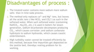 Disadvantages of process :
1. The treated-water contains more sodium more sodium
salts than in lime-soda process.
2. The method only replaces ca2+ and Mg2+ ions, but leaves
all the acidic ions ( like HCO3
- and CO3
2-) as such in the
softened water. When such softened water (containing
NaHCO3 , Na2CO3 ,etc.) is used in boilers for steam
generation, sodium bicarbonate decomposes producing
CO2 , which causes corrosion ;and sodium carbonate
hydrolysis to sodium hydroxide, which causes caustic
embrittlement.
3. High turbidity water cannot be treated efficiently by
this method, because fine impurities get deposited on
the zeolite bed, therebyc reating problem for its
working.
 