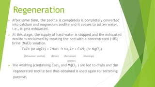 Regeneration
 After some time, the zeolite is completely is completely converted
into calcium and magnesium zeolite and it ceases to soften water,
i.e., it gets exhausted.
 At this stage, the supply of hard water is stopped and the exhausted
zeolite is reclaimed by treating the bed with a concentrated (10%)
brine (NaCl) solution.
CaZe (or MgZe) + 2Nacl  Na2Ze + Cacl2 (or MgCl2)
(Exhausted zeolite) (Brine) (Reclaimed (Washings)
zeolite)
 The washing (containing Cacl2 and MgCl2 ) are led to drain and the
regenerated zeolite bed thus-obtained is used again for softening
purpose.
 