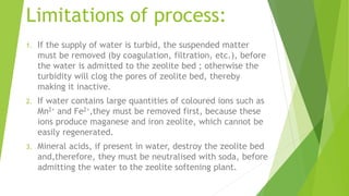 Limitations of process:
1. If the supply of water is turbid, the suspended matter
must be removed (by coagulation, filtration, etc.), before
the water is admitted to the zeolite bed ; otherwise the
turbidity will clog the pores of zeolite bed, thereby
making it inactive.
2. If water contains large quantities of coloured ions such as
Mn2+ and Fe2+,they must be removed first, because these
ions produce maganese and iron zeolite, which cannot be
easily regenerated.
3. Mineral acids, if present in water, destroy the zeolite bed
and,therefore, they must be neutralised with soda, before
admitting the water to the zeolite softening plant.
 