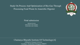 Study On Process And Optimization of Bio-Gas Through
Processing Food Waste In Anaerobic Digester
1
Final submission
Chaitanya Bharathi Institute Of Technology(A)
Affiliated to Osmania University
Gandipet, Hyderabad,Telangana-500075
PRESENTED BY
KIRANMAI-160117802005
HANUSHA-160117802004
 