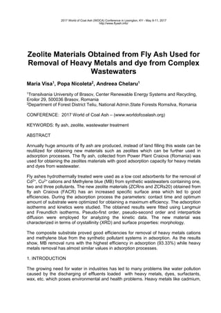 Zeolite Materials Obtained from Fly Ash Used for
Removal of Heavy Metals and dye from Complex
Wastewaters
Maria Visa1
, Popa Nicoleta2
, Andreea Chelaru1
1Transilvania University of Brasov, Center Renewable Energy Systems and Recycling,
Eroilor 29, 500036 Brasov, Romania
2Department of Forest District Teliu, National Admin.State Forests Romsilva, Romania
CONFERENCE: 2017 World of Coal Ash – (www.worldofcoalash.org)
KEYWORDS: fly ash, zeolite, wastewater treatment
ABSTRACT
Annually huge amounts of fly ash are produced, instead of land filling this waste can be
reutilized for obtaining new materials such as zeolites which can be further used in
adsorption processes. The fly ash, collected from Power Plant Craiova (Romania) was
used for obtaining the zeolites materials with good adsorption capacity for heavy metals
and dyes from wastewater.
Fly ashes hydrothermally treated were used as a low cost adsorbents for the removal of
Cd2+, Cu2+ cations and Methylene blue (MB) from synthetic wastewaters containing one,
two and three pollutants. The new zeolite materials (ZCRns and ZCRs20) obtained from
fly ash Craiova (FACR) has an increased specific surface area which led to good
efficiencies. During the adsorption process the parameters: contact time and optimum
amount of substrate were optimized for obtaining a maximum efficiency. The adsorption
isotherms and kinetics were studied. The obtained results were fitted using Langmuir
and Freundlich isotherms. Pseudo-first order, pseudo-second order and interparticle
diffusion were employed for analyzing the kinetic data. The new material was
characterized in terms of crystallinity (XRD) and surface properties: morphology.
The composite substrate proved good efficiencies for removal of heavy metals cations
and methylene blue from the synthetic pollutant systems in adsorption. As the results
show, MB removal runs with the highest efficiency in adsorption (93.33%) while heavy
metals removal has almost similar values in adsorption processes.
1. INTRODUCTION
The growing need for water in industries has led to many problems like water pollution
caused by the discharging of effluents loaded with heavy metals, dyes, surfactants,
wax, etc. which poses environmental and health problems. Heavy metals like cadmium,
2017 World of Coal Ash (WOCA) Conference in Lexington, KY - May 9-11, 2017
http://www.flyash.info/
 