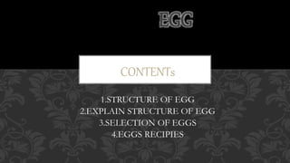 CONTENTs
1.STRUCTURE OF EGG
2.EXPLAIN STRUCTURE OF EGG
3.SELECTION OF EGGS
4.EGGS RECIPIES
EGG
 