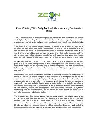 Zeon Offering Third Party Contract Manufacturing Services in
India
Zeon, a manufacturer of nutraceutical products, strives to help clients tap the current
market place by providing them smooth production and excellent quality services. The
manufacturer is offering third party contract manufacturing services to their clients in India.
Zeon helps their partner companies succeed by providing nutraceutical manufacturing
facilities to create a healthier world. The company believes in mutual beneficial relations
with all their suppliers and business partners to ensure profitable growth and enhance the
wealth of the shareholders, and increase the value for all their stakeholders as well.The
aim of the company is to attain customer satisfaction through their quality services. Zeon is
providing their clients with third party contract under their manufacturing services in India.
An executive with Zeon quoted, “Our nutraceutical industry is growing at a tremendous
pace all over the world. We specialize in manufacturing nutraceutical products using the
latest technologies and the highest quality at competitive prices. This enables our clients
to be in a perfect position to market their brands and meet the growing demands of our
customers.”
Nutraceuticals are slowly climbing up the ladder of popularity amongst the companies, so
much so that all the major companies that either deal in food products or vitamin
supplements are now mixing and mingling and drifting towards the nutraceuticals.Contract
manufacturing plays a vital role in the nutraceuticals industry. Contract manufacturing
covers all - from encapsulating to packaging and distribution. It is basically a method of
outsourcing a company's job to another in a mutually beneficial manner, to make the task
of the company easier and manageable. The contractors formulate a symbiotic
relationship with the manufacturers, and help raise the standards of the products and
serve the customers and clientele better.
The executive with Zeon further quoted, “Our company provides manufacturing solutions
for multiple dosage form requirements. Our clients should be aware of the fact that each
division in our company. As a complete house of nutraceuticals and ayurvedic products,
our company offers manufacturing facilities for many product ranges. These include dry
blended powders, wet blended powders, tablets, capsules, diskettes, liquid orals that
includes nutraceuticals and ayurvedic, homogenized spray powders, high fat powders
 