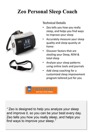 Zeo Personal Sleep Coach
                        Technical Details
                        • Zeo tells you how you really
                          sleep, and helps you find ways
                          to improve your sleep
                        • Accurately measure your sleep
                          quality and sleep quanity at
                          home
                        • Discover factors that are
                          stealing your Deep, REM &
                          total sleep
                        • Analyze your sleep patterns
                          using online tools and journals
                        • Add sleep coaching for a
                          customized sleep improvement
                          program tailored just for you




“ Zeo is designed to help you analyze your sleep
and improve it, so you can be your best every day.
Zeo tells you how you really sleep, and helps you
find ways to improve your sleep.”
 