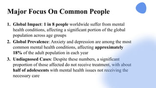 Major Focus On Common People
1. Global Impact: 1 in 8 people worldwide suffer from mental
health conditions, affecting a significant portion of the global
population across age groups
2. Global Prevalence: Anxiety and depression are among the most
common mental health conditions, affecting approximately
18% of the adult population in each year
3. Undiagnosed Cases: Despite these numbers, a significant
proportion of those affected do not receive treatment, with about
half of adolescents with mental health issues not receiving the
necessary care​
 