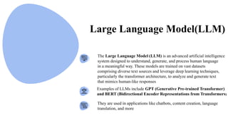The Large Language Model (LLM) is an advanced artificial intelligence
system designed to understand, generate, and process human language
in a meaningful way. These models are trained on vast datasets
comprising diverse text sources and leverage deep learning techniques,
particularly the transformer architecture, to analyze and generate text
that mimics human-like responses
Examples of LLMs include GPT (Generative Pre-trained Transformer)
and BERT (Bidirectional Encoder Representations from Transformers)
They are used in applications like chatbots, content creation, language
translation, and more
Large Language Model(LLM)
 