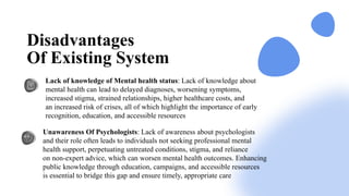 Lack of knowledge of Mental health status: Lack of knowledge about
mental health can lead to delayed diagnoses, worsening symptoms,
increased stigma, strained relationships, higher healthcare costs, and
an increased risk of crises, all of which highlight the importance of early
recognition, education, and accessible resources​
Unawareness Of Psychologists: Lack of awareness about psychologists
and their role often leads to individuals not seeking professional mental
health support, perpetuating untreated conditions, stigma, and reliance
on non-expert advice, which can worsen mental health outcomes. Enhancing
public knowledge through education, campaigns, and accessible resources
is essential to bridge this gap and ensure timely, appropriate care
Disadvantages
Of Existing System
 