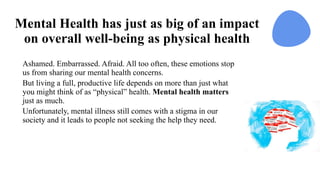 Mental Health has just as big of an impact
on overall well-being as physical health
Ashamed. Embarrassed. Afraid. All too often, these emotions stop
us from sharing our mental health concerns.
But living a full, productive life depends on more than just what
you might think of as “physical” health. Mental health matters
just as much.
Unfortunately, mental illness still comes with a stigma in our
society and it leads to people not seeking the help they need.
 