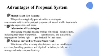 Advantages of Proposal System
Mental Health Test Reports :
This platforms typically provide online screenings or
assessments, which can help detect symptoms of mental health issues such
as anxiety, depression, and stress.
Information of Psychologist :
This feature provides detailed profiles of licensed psychologists,
including their areas of expertise, qualifications, and availability,
helping users find the right professional for their needs.
Activities provided for Mental Stress relief :
This feature offers a variety of techniques, such as mindfulness
exercises, breathing practices, and physical activities, to help users
manage and reduce stress effectively.
 