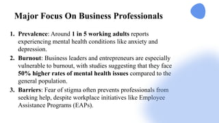 Major Focus On Business Professionals
1. Prevalence: Around 1 in 5 working adults reports
experiencing mental health conditions like anxiety and
depression​
.
2. Burnout: Business leaders and entrepreneurs are especially
vulnerable to burnout, with studies suggesting that they face
50% higher rates of mental health issues compared to the
general population.
3. Barriers: Fear of stigma often prevents professionals from
seeking help, despite workplace initiatives like Employee
Assistance Programs (EAPs).
 