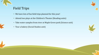 Field Trips 
• We have lots of fun field trips planned for this year! 
• Attend two plays at the Children’s Theater (Reading units) 
• Take water samples from river at Maple Grove park (Science unit) 
• Tour a bakery (Social Studies unit) 
 