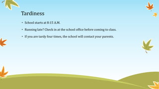 Tardiness 
• School starts at 8:15 A.M. 
• Running late? Check in at the school office before coming to class. 
• If you are tardy four times, the school will contact your parents. 
 