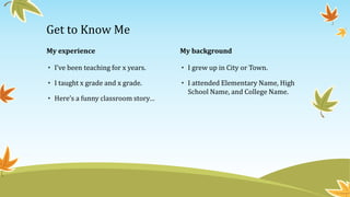 My experience 
• I’ve been teaching for x years. 
• I taught x grade and x grade. 
• Here’s a funny classroom story… 
My background 
• I grew up in City or Town. 
• I attended Elementary Name, High 
School Name, and College Name. 
Get to Know Me 
 