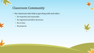 Classroom Community 
• Our classroom rules help us get along with each other: 
• Be respectful and responsible. 
• Be organized and follow directions. 
• Be on time. 
• Be prepared. 
 