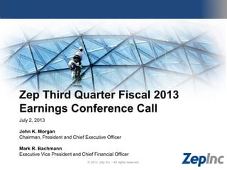 Zep Third Quarter Fiscal 2013
Earnings Conference Call
July 2, 2013
John K. Morgan
Chairman, President and Chief Executive Officer
Mark R. Bachmann
Executive Vice President and Chief Financial Officer
© 2013 Zep Inc. - All rights reserved.
 
