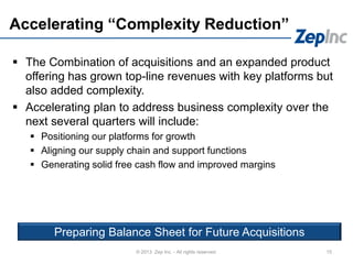 Accelerating “Complexity Reduction”
 The Combination of acquisitions and an expanded product
offering has grown top-line revenues with key platforms but
also added complexity.
 Accelerating plan to address business complexity over the
next several quarters will include:
 Positioning our platforms for growth
 Aligning our supply chain and support functions
 Generating solid free cash flow and improved margins
15© 2013 Zep Inc. - All rights reserved.
Preparing Balance Sheet for Future Acquisitions
 