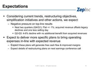 Expectations
 Considering current trends, restructuring objectives,
simplification initiatives and other actions, we expect:
– Negative pressure on top-line results
 Next two quarters (Q4/Q1): Flat +/- 1%; acquired revenue offsets legacy
declines and one less selling day
 Q2-Q3: 4-6% decline with no additional benefit from acquired revenues
 Expect to deliver more specific plans to bring operating
expenses in-line with expected revenue
– Expect these plans will generate free cash flow & improved margins
– Expect details of restructuring plans on next earnings conference call
16© 2013 Zep Inc. - All rights reserved.
 