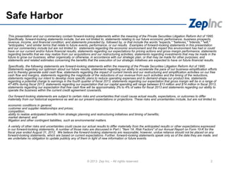 Safe Harbor
This presentation and our commentary contain forward-looking statements within the meaning of the Private Securities Litigation Reform Act of 1995.
Specifically, forward-looking statements include, but are not limited to, statements relating to our future economic performance, business prospects,
revenue, income, and financial condition; and statements preceded by, followed by, or that include the words "expects," "believes," "intends," "will,"
"anticipates," and similar terms that relate to future events, performance, or our results. Examples of forward-looking statements in this presentation
and our commentary include but are not limited to: statements regarding the economic environment and the impact this environment has had or could
have on our current and/or future financial results; statements regarding our expectations for pricing actions and gross margin performance; statements
regarding benefits that we may realize from our acquisitions and our restructuring activities; statements regarding investments that may be made in the
future to grow our business, either organically or otherwise, in accordance with our strategic plan, or that may be made for other purposes; and
statements and related estimates concerning the benefits that the execution of our strategic initiatives are expected to have on future financial results.
Specifically, the following statements are forward-looking statements within the meaning of the Private Securities Litigation Reform Act of 1995:
Statements regarding our optimism about our future results, statements regarding our ability to accelerate the pace of our business-simplification efforts
and to thereby generate solid cash flow, statements regarding the impact of current trends and our restructuring and simplification activities on our free
cash flow and margins, statements regarding the magnitude of the reductions of our revenue from such activities and the timing of the reductions,
statements regarding our intent to develop more specific plans to reduce operating expenses and to demand-shape our product line, statements
regarding a potential charge to earnings in the fourth quarter of fiscal 2013, statements regarding our expectation that gross margin will be in a range of
47-48% during fiscal 2013, statements regarding our expectation that our capital spending will range between $13 million and $14 million in fiscal 2013,
statements regarding our expectation that free cash flow will be approximately 3% to 4% of sales for fiscal 2013 and statements regarding our ability to
operate the business within the current credit agreement covenants.
Our forward-looking statements are subject to certain risks and uncertainties that could cause actual results, expectations, or outcomes to differ
materially from our historical experience as well as our present expectations or projections. These risks and uncertainties include, but are not limited to:
economic conditions in general;
customer and supplier relationships and prices;
competition;
ability to realize anticipated benefits from strategic planning and restructuring initiatives and timing of benefits;
market demand; and
litigation and other contingent liabilities, such as environmental matters.
A variety of other risks and uncertainties could cause our actual results to differ materially from the anticipated results or other expectations expressed
in our forward-looking statements. A number of those risks are discussed in Part I, "Item 1A. Risk Factors" of our Annual Report on Form 10-K for the
fiscal year ended August 31, 2012. We believe the forward-looking statements are reasonable; however, undue reliance should not be placed on any
forward-looking statements, which are based on current expectations. Further, forward-looking statements speak only as of the date they are made, and
we undertake no obligation to update publicly any of them in light of new information or future events.
2© 2013 Zep Inc. - All rights reserved.
 