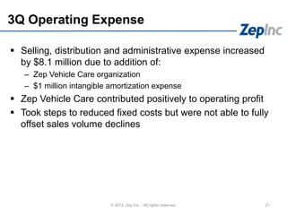 3Q Operating Expense
21© 2013 Zep Inc. - All rights reserved.
 Selling, distribution and administrative expense increased
by $8.1 million due to addition of:
– Zep Vehicle Care organization
– $1 million intangible amortization expense
 Zep Vehicle Care contributed positively to operating profit
 Took steps to reduced fixed costs but were not able to fully
offset sales volume declines
 