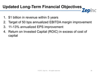 Updated Long-Term Financial Objectives
1. $1 billion in revenue within 5 years
2. Target of 50 bps annualized EBITDA margin improvement
3. 11-13% annualized EPS improvement
4. Return on Invested Capital (ROIC) in excess of cost of
capital
26© 2013 Zep Inc. - All rights reserved.
 
