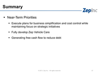Summary
 Near-Term Priorities
 Execute plans for business simplification and cost control while
maintaining focus on strategic initiatives
 Fully develop Zep Vehicle Care
 Generating free cash flow to reduce debt
27© 2013 Zep Inc. - All rights reserved.
 