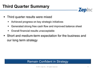 Third Quarter Summary
 Third quarter results were mixed
 Achieved progress on key strategic initiatives
 Generated strong free cash flow and improved balance sheet
 Overall financial results unacceptable
 Short and medium-term expectation for the business and
our long term strategy
4© 2013 Zep Inc. - All rights reserved.
Remain Confident in Strategy
 
