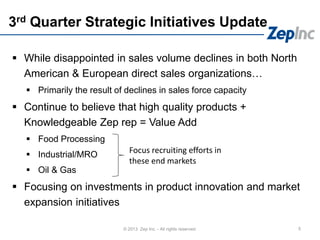 3rd Quarter Strategic Initiatives Update
 While disappointed in sales volume declines in both North
American & European direct sales organizations…
 Primarily the result of declines in sales force capacity
 Continue to believe that high quality products +
Knowledgeable Zep rep = Value Add
 Food Processing
 Industrial/MRO
 Oil & Gas
 Focusing on investments in product innovation and market
expansion initiatives
5© 2013 Zep Inc. - All rights reserved.
Focus recruiting efforts in
these end markets
 