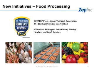 New Initiatives – Food Processing
9© 2013 Zep Inc. - All rights reserved.
KEEPER® Professional: The Next Generation
In Food Antimicrobial Intervention
Eliminates Pathogens in Red Meat, Poultry,
Seafood and Fresh Produce
 