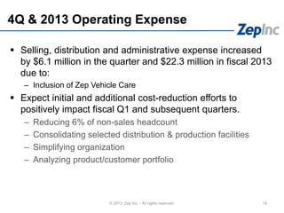 4Q & 2013 Operating Expense
14© 2013 Zep Inc. - All rights reserved.
 Selling, distribution and administrative expense increased
by $6.1 million in the quarter and $22.3 million in fiscal 2013
due to:
– Inclusion of Zep Vehicle Care
 Expect initial and additional cost-reduction efforts to
positively impact fiscal Q1 and subsequent quarters.
– Reducing 6% of non-sales headcount
– Consolidating selected distribution & production facilities
– Simplifying organization
– Analyzing product/customer portfolio
 