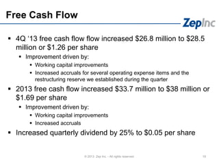 Free Cash Flow
 4Q ‘13 free cash flow flow increased $26.8 million to $28.5
million or $1.26 per share
 Improvement driven by:
 Working capital improvements
 Increased accruals for several operating expense items and the
restructuring reserve we established during the quarter
 2013 free cash flow increased $33.7 million to $38 million or
$1.69 per share
 Improvement driven by:
 Working capital improvements
 Increased accruals
 Increased quarterly dividend by 25% to $0.05 per share
19© 2013 Zep Inc. - All rights reserved.
 