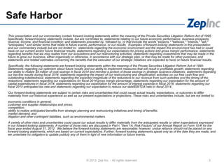 Safe Harbor
This presentation and our commentary contain forward-looking statements within the meaning of the Private Securities Litigation Reform Act of 1995.
Specifically, forward-looking statements include, but are not limited to, statements relating to our future economic performance, business prospects,
revenue, income, and financial condition; and statements preceded by, followed by, or that include the words "expects," "believes," "intends," "will,"
"anticipates," and similar terms that relate to future events, performance, or our results. Examples of forward-looking statements in this presentation
and our commentary include but are not limited to: statements regarding the economic environment and the impact this environment has had or could
have on our current and/or future financial results; statements regarding our expectations for pricing actions and gross margin performance; statements
regarding benefits that we may realize from our acquisitions and our restructuring activities; statements regarding investments that may be made in the
future to grow our business, either organically or otherwise, in accordance with our strategic plan, or that may be made for other purposes; and
statements and related estimates concerning the benefits that the execution of our strategic initiatives are expected to have on future financial results.
Specifically, the following statements are forward-looking statements within the meaning of the Private Securities Litigation Reform Act of 1995:
Statements regarding our optimism about future results and our ability to implement measures that will result in profitable growth; statements regarding
our ability to realize $9 million of cost savings in fiscal 2014 and reinvest a portion of those savings in strategic business initiatives; statements regarding
our top-line results during fiscal 2014; statements regarding the impact of our restructuring and simplification activities on our free cash flow and
outstanding indebtedness; statements regarding the expected magnitude of the reductions to our revenue from such activities and the timing of the
reductions; statements regarding our expectations for fiscal 2014 gross margin percentage, statements regarding our expectation for the amount of
capital expenditures in fiscal 2014; statements regarding our expectation for the amount of interest expense in fiscal 2014; statements regarding our
fiscal 2014 anticipated tax rate and statements regarding our expectation to reduce our debt/EBITDA ratio in fiscal 2014..
Our forward-looking statements are subject to certain risks and uncertainties that could cause actual results, expectations, or outcomes to differ
materially from our historical experience as well as our present expectations or projections. These risks and uncertainties include, but are not limited to:
economic conditions in general;
customer and supplier relationships and prices;
competition;
ability to realize anticipated benefits from strategic planning and restructuring initiatives and timing of benefits;
market demand; and
litigation and other contingent liabilities, such as environmental matters.
A variety of other risks and uncertainties could cause our actual results to differ materially from the anticipated results or other expectations expressed
in our forward-looking statements. A number of those risks are discussed in Part I, "Item 1A. Risk Factors" of our Annual Report on Form 10-K for the
fiscal year ended August 31, 2012. We believe the forward-looking statements are reasonable; however, undue reliance should not be placed on any
forward-looking statements, which are based on current expectations. Further, forward-looking statements speak only as of the date they are made, and
we undertake no obligation to update publicly any of them in light of new information or future events.
2© 2013 Zep Inc. - All rights reserved.
 