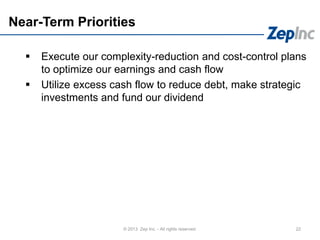 Near-Term Priorities
 Execute our complexity-reduction and cost-control plans
to optimize our earnings and cash flow
 Utilize excess cash flow to reduce debt, make strategic
investments and fund our dividend
22© 2013 Zep Inc. - All rights reserved.
 
