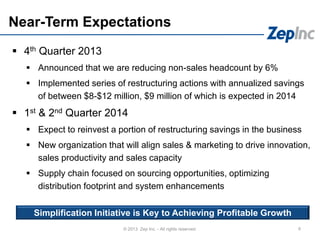 Near-Term Expectations
 4th Quarter 2013
 Announced that we are reducing non-sales headcount by 6%
 Implemented series of restructuring actions with annualized savings
of between $8-$12 million, $9 million of which is expected in 2014
 1st & 2nd Quarter 2014
 Expect to reinvest a portion of restructuring savings in the business
 New organization that will align sales & marketing to drive innovation,
sales productivity and sales capacity
 Supply chain focused on sourcing opportunities, optimizing
distribution footprint and system enhancements
6© 2013 Zep Inc. - All rights reserved.
Simplification Initiative is Key to Achieving Profitable Growth
 