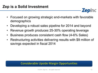 Zep is a Solid Investment
• Focused on growing strategic end-markets with favorable
demographics
• Developing a robust sales pipeline for 2014 and beyond
• Revenue growth produces 25-30% operating leverage
• Business produces consistent cash flow (4-6% Sales)
• Restructuring activities delivering results with $9 million of
savings expected in fiscal 2014
13© 2014 Zep Inc. - All rights reserved.
Considerable Upside Margin Opportunities
 
