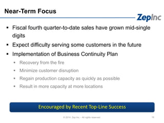 Near-Term Focus
 Fiscal fourth quarter-to-date sales have grown mid-single
digits
 Expect difficulty serving some customers in the future
 Implementation of Business Continuity Plan
 Recovery from the fire
 Minimize customer disruption
 Regain production capacity as quickly as possible
 Result in more capacity at more locations
16© 2014 Zep Inc. - All rights reserved.
Encouraged by Recent Top-Line Success
 