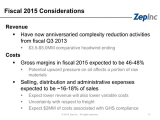 Fiscal 2015 Considerations
Revenue
 Have now anniversaried complexity reduction activities
from fiscal Q3 2013
 $3.5-$5.0MM comparative headwind ending
Costs
 Gross margins in fiscal 2015 expected to be 46-48%
 Potential upward pressure on oil affects a portion of raw
materials
 Selling, distribution and administrative expenses
expected to be ~16-18% of sales
 Expect lower revenue will also lower variable costs
 Uncertainty with respect to freight
 Expect $2MM of costs associated with GHS compliance
17© 2014 Zep Inc. - All rights reserved.
 