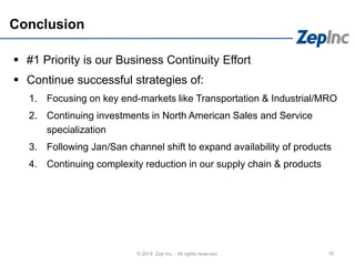 Conclusion
 #1 Priority is our Business Continuity Effort
 Continue successful strategies of:
1. Focusing on key end-markets like Transportation & Industrial/MRO
2. Continuing investments in North American Sales and Service
specialization
3. Following Jan/San channel shift to expand availability of products
4. Continuing complexity reduction in our supply chain & products
19© 2014 Zep Inc. - All rights reserved.
 