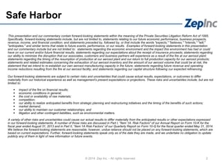 Safe Harbor
This presentation and our commentary contain forward-looking statements within the meaning of the Private Securities Litigation Reform Act of 1995.
Specifically, forward-looking statements include, but are not limited to, statements relating to our future economic performance, business prospects,
revenue, income, and financial condition; and statements preceded by, followed by, or that include the words "expects," "believes," "intends," "will,"
"anticipates," and similar terms that relate to future events, performance, or our results. Examples of forward-looking statements in this presentation
and our commentary include but are not limited to: statements regarding the economic environment and the impact this environment has had or could
have on our current and/or future financial results; statements regarding our expectations about the receipt of insurance proceeds; statements regarding
our ability to minimize the disruption that our associates, customers and business partners will experience as a result of the fire at our aerosol plant;
statements regarding the timing of the resumption of production at our aerosol plant and our return to full production capacity for our aerosol products;
statements and related estimates concerning the exhaustion of our aerosol inventory and the amount of our aerosol volume that could be at risk; the
statement that we intend to re-establish our own aerosol manufacturing capacity in the future; statements regarding future revenue and operating
income reductions resulting from the fire at our aerosol facility; and statements regarding our capital structure following our expected refinancing.
Our forward-looking statements are subject to certain risks and uncertainties that could cause actual results, expectations, or outcomes to differ
materially from our historical experience as well as management's present expectations or projections. These risks and uncertainties include, but are not
limited to:
 impact of the fire on financial results;
 economic conditions in general;
 the cost or availability of raw materials;
 competition;
 our ability to realize anticipated benefits from strategic planning and restructuring initiatives and the timing of the benefits of such actions;
 market demand;
 our ability to maintain our customer relationships; and
 litigation and other contingent liabilities, such as environmental matters.
A variety of other risks and uncertainties could cause our actual results to differ materially from the anticipated results or other expectations expressed
in our forward-looking statements. A number of those risks are discussed in Part I, "Item 1A. Risk Factors" of our Annual Report on Form 10-K for the
fiscal year ended August 31, 2013 and in Part II, “Item 1A Risk Factors” of our Quarterly Report on Form 10-Q for the fiscal quarter ended May 31, 2014.
We believe the forward-looking statements are reasonable; however, undue reliance should not be placed on any forward-looking statements, which are
based on current expectations. Further, forward-looking statements speak only as of the date they are made, and we undertake no obligation to update
publicly any of them in light of new information or future events.
2© 2014 Zep Inc. - All rights reserved.
 