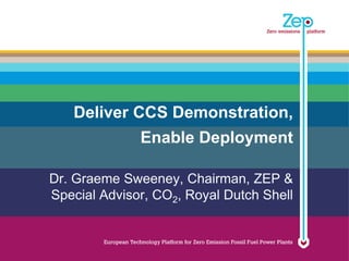 Deliver CCS Demonstration,
              Enable Deployment

Dr. Graeme Sweeney, Chairman, ZEP &
Special Advisor, CO2, Royal Dutch Shell
 