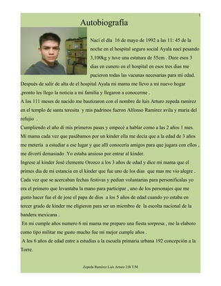 1

                              Autobiografía
                                   Nací el día 16 de mayo de 1992 a las 11: 45 de la
                                   noche en el hospital seguro social Ayala nací pesando
                                   3,100kg y tuve una estatura de 55cm . Dure esos 3
                                   dias en cunero en el hospital en esos tres dias me
                                   pucieron todas las vacunas necesarias para mi edad.
Después de salir de alta de el hospital Ayala mi mama me llevo a mi nuevo hogar
,pronto les llego la noticia a mi familia y llegaron a conocerme .
A los 111 meses de nacido me bautizaron con el nombre de luis Arturo zepeda ramirez
en el templo de santa teresita y mis padrinos fueron Alfonso Ramírez avila y maria del
refujio .
Cumpliendo el año di mis primeros pasas y empecé a hablar como a las 2 años 1 mes.
Mi mama cada vez que pasábamos por un kinder ella me decía que a la edad de 3 años
me metería a estudiar a ese lugar y que allí conocería amigos para que jugara con ellos ,
me divertí demasiado .Yo estaba ansioso por entrar al kinder.
Ingrese al kinder José clemente Orozco a los 3 años de edad y dice mi mama que el
primes dia de mi estancia en el kinder que fue uno de los dias que mas me vio alegre .
Cada vez que se acercaban fechas festivas y pedian voluntarias para personificalas yo
era el primero que levantaba la mano para participar , uno de los personajes que me
gusto hacer fue el de jose el papa de dios a los 5 años de edad cuando yo estaba en
tercer grado de kinder me eligieron para ser un miembro de la escolta nacional de la
bandera mexicana .
En mi cumple años numero 6 mi mama me preparo una fiesta sorpresa , me la elaboro
como tipo militar me gusto mucho fue mi mejor cumple años .
A los 6 años de edad entre a estudias a la escuela primaria urbana 192 concepción a la
Torre.


                               Zepeda Ramírez Luís Arturo 2;B T/M
 