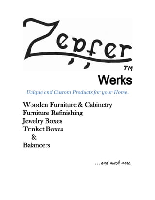 Werks
 Unique and Custom Products for your Home.

Wooden Furniture & Cabinetry
Furniture Refinishing
Jewelry Boxes
Trinket Boxes
   &
Balancers

                            ...and much more.
 