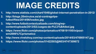1. http://www.statista.com/chart/1048/global-internet-penetration-in-2012/
2. http://blogs.20minutos.es/al-contragolpe-
futbol/files/2014/06/losdos.jpg
3. http://www.futbolcontextualizado.com/blog/wp-
content/uploads/2013/02/Juegos-de-f%C3%BAtbol.jpg
4. https://www.flickr.com/photos/prismatico/4708191195/in/pool-
wm2006%7Cprismatico
5. http://www.vivelohoy.com/wp-content/uploads/2014/03/476905147.jpg
6. https://www.flickr.com/photos/51422503@N03/4747309672
IMAGE CREDITS
 