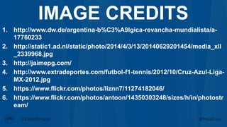 1. http://www.dw.de/argentina-b%C3%A9lgica-revancha-mundialista/a-
17760233
2. http://static1.ad.nl/static/photo/2014/4/3/13/20140629201454/media_xll
_2339968.jpg
3. http://jaimepg.com/
4. http://www.extradeportes.com/futbol-f1-tennis/2012/10/Cruz-Azul-Liga-
MX-2012.jpg
5. https://www.flickr.com/photos/liznn7/11274182046/
6. https://www.flickr.com/photos/antoon/14350303248/sizes/h/in/photostr
eam/
IMAGE CREDITS
 