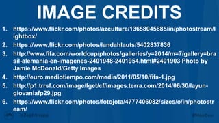 1. https://www.flickr.com/photos/azculture/13658045685/in/photostream/l
ightbox/
2. https://www.flickr.com/photos/landahlauts/5402837836
3. http://www.fifa.com/worldcup/photos/galleries/y=2014/m=7/gallery=bra
sil-alemania-en-imagenes-2401948-2401954.html#2401903 Photo by
Jamie McDonald/Getty Images
4. http://euro.mediotiempo.com/media/2011/05/10/fifa-1.jpg
5. http://p1.trrsf.com/image/fget/cf/images.terra.com/2014/06/30/layun-
giovaniafp29.jpg
6. https://www.flickr.com/photos/fotojota/4777406082/sizes/o/in/photostr
eam/
IMAGE CREDITS
 