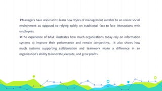 Managers have also had to learn new styles of management suitable to an online social
environment as opposed to relying solely on traditional face-to-face interactions with
employees.
The experience of BASF illustrates how much organizations today rely on information
systems to improve their performance and remain competitive, It also shows how
much systems supporting collaboration and teamwork make a difference in an
organization’s ability to innovate, execute, and grow profits.
 