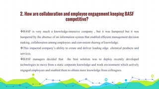 2. How are collaboration and employee engagement keeping BASF
competitive?
BASF is very much a knowledge-intensive company , but it was hampered but it was
hampered by the absence of an information system that enabled efficient management decision
making, collaboration among employees and convenient sharing of knowledge.
This impacted company’s ability to create and deliver leading edge chemical products and
services.
BASF managers decided that the best solution was to deploy recently developed
technologies to move from a static corporate knowledge and work environment which actively
engaged employees and enabled them to obtain more knowledge from colleagues.
 