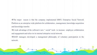 The major reason is that the company implemented IBM’s Enterprise Social Network
Platform as an enterprise wide platform for collaboration , management, knowledge acquisition
and knowledge transfer.
It took advantage of the software's new “ social” tools to increase employee collaboration
and engagement and relies on its internal enterprise social network.
BASF managers developed a management philosophy of voluntary participation in the
network .
 